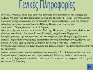 Ο Ννκόο Φιώξηλαο είλαη έλαο από ηνπο ηέζζεξηο, πνπ ζπγθξνηνύλ ηελ Πεξηθέξεηα
Γπηηθήο Μαθεδνλίαο. Πξνζδηνξίδεηαη βόξεηα από ηε γείηνλα Πξώελ Γηνπγθνζιαβηθή
Γεκνθξαηία ηεο Μαθεδνλίαο θαη δπηηθά από ηελ όκνξε Αιβαλία. Πξνο ηελ ειιεληθή
ελδνρώξα ζπλνξεύεη κε ηνπο Ννκνύο Πέιιαο, Κνδάλεο θαη Καζηνξηάο.
Γηνηθεηηθά ν Ννκόο δνκείηαη ζε νθηώ Γήκνπο:
Φιώξηλαο, Ακπληαίνπ, Αεηνύ, Κιεηλώλ, Μειίηεο, Πεξάζκαηνο, Πξεζπώλ, Φηιώηα θαη
ηέζζεξηο Κνηλόηεηεο: Βαξηθνύ, Κξπζηαιινπεγήο, Λερόβνπ θαη Νπκθαίνπ.
Μνξθνινγηθά έρεη νξεηλό, εκηνξεηλό θαη πεδηλό ραξαθηήξα. Ζ ζπκπαγήο κάδα ηνπ
βόξεηνπ- βνξεηνδπηηθνύ ηκήκαηνο απνηειείηαη από ηα βνπλά Βαξλνύληαο, Βέξλνλ θαη
Βνξάο. Ο Ννκόο έρεη έμη ιίκλεο, κε ζπάλην ηνλ πδξνβηόηνπν ησλ Πξεζπώλ ζε
ζπλδπαζκό κε ην θιίκα θαη ηηο ελαιιαγέο ηνπ ηνπίνπ, θάλνπλ ηελ πεξηνρή πξόθιεζε γηα
ηνλ επηζθέπηε.
Αθόκα ππάξρνπλ ζπάληα νηθνζπζηήκαηα θαη πεξηνρέο NATURA, δηάζπαξηα ζην λνκό.
΢ηαπξνδξόκη πιεζπζκώλ θαη πνιηηηζκώλ ν Ννκόο Φιώξηλαο δηαζέηεη πνιύκνξθε
πνιηηηζηηθή θιεξνλνκηά θαη ζύλζεηε πνιηηηζκηθή ηαπηόηεηα, κε ζύγρξνλε θαιιηηερληθή
θαη εηθαζηηθή έθθξαζε.

 