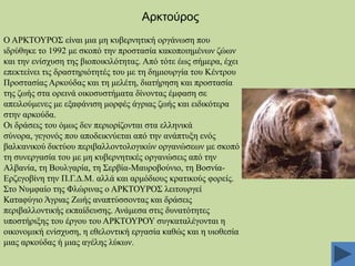 Αξθηνχξνο
Ο ΑΡΚΣΟΤΡΟ΢ είλαη κηα κε θπβεξλεηηθή νξγάλσζε πνπ
ηδξύζεθε ην 1992 κε ζθνπό ηελ πξνζηαζία θαθνπνηεκέλσλ δώσλ
θαη ηελ ελίζρπζε ηεο βηνπνηθηιόηεηαο. Από ηόηε έσο ζήκεξα, έρεη
επεθηείλεη ηηο δξαζηεξηόηεηέο ηνπ κε ηε δεκηνπξγία ηνπ Κέληξνπ
Πξνζηαζίαο Αξθνύδαο θαη ηε κειέηε, δηαηήξεζε θαη πξνζηαζία
ηεο δσήο ζηα νξεηλά νηθνζπζηήκαηα δίλνληαο έκθαζε ζε
απεηινύκελεο κε εμαθάληζε κνξθέο άγξηαο δσήο θαη εηδηθόηεξα
ζηελ αξθνύδα.
Οη δξάζεηο ηνπ όκσο δελ πεξηνξίδνληαη ζηα ειιεληθά
ζύλνξα, γεγνλόο πνπ απνδεηθλύεηαη από ηελ αλάπηπμε ελόο
βαιθαληθνύ δηθηύνπ πεξηβαιινληνινγηθώλ νξγαλώζεσλ κε ζθνπό
ηε ζπλεξγαζία ηνπ κε κε θπβεξλεηηθέο νξγαλώζεηο από ηελ
Αιβαλία, ηε Βνπιγαξία, ηε ΢εξβία-Μαπξνβνύλην, ηε ΒνζλίαΔξδεγνβίλε ηελ Π.Γ.Γ.Μ. αιιά θαη αξκόδηνπο θξαηηθνύο θνξείο.
΢ην Νπκθαίν ηεο Φιώξηλαο ν ΑΡΚΣΟΤΡΟ΢ ιεηηνπξγεί
Καηαθύγην Άγξηαο Εσήο αλαπηύζζνληαο θαη δξάζεηο
πεξηβαιινληηθήο εθπαίδεπζεο. Αλάκεζα ζηηο δπλαηόηεηεο
ππνζηήξημεο ηνπ έξγνπ ηνπ ΑΡΚΣΟΤΡΟΤ ζπγθαηαιέγνληαη ε
νηθνλνκηθή ελίζρπζε, ε εζεινληηθή εξγαζία θαζώο θαη ε πηνζεζία
κηαο αξθνύδαο ή κηαο αγέιεο ιύθσλ.

 