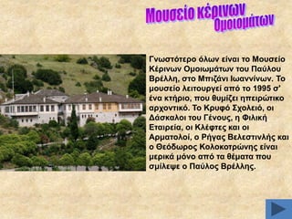 Γλσζηόηεξν όισλ είλαη ην Μνπζείν
Κέξηλσλ Οκνησκάησλ ηνπ Παύινπ
Βξέιιε, ζην Μπηδάλη Ησαλλίλσλ. Σν
κνπζείν ιεηηνπξγεί από ην 1995 ζ'
έλα θηήξην, πνπ ζπκίδεη επεηξώηηθν
αξρνληηθό. Σν Κξπθό ΢ρνιεηό, νη
Γάζθαινη ηνπ Γέλνπο, ε Φηιηθή
Δηαηξεία, νη Κιέθηεο θαη νη
Αξκαηνινί, ν Ρήγαο Βειεζηηλιήο θαη
ν Θεόδσξνο Κνινθνηξώλεο είλαη
κεξηθά κόλν από ηα ζέκαηα πνπ
ζκίιεςε ν Παύινο Βξέιιεο.

 