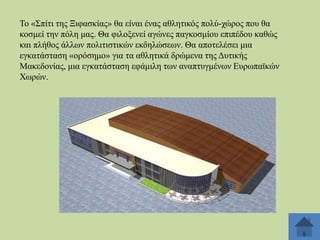 Σν «΢πίηη ηεο Ξηθαζθίαο» ζα είλαη έλαο αζιεηηθόο πνιύ-ρώξνο πνπ ζα
θνζκεί ηελ πόιε καο. Θα θηινμελεί αγώλεο παγθνζκίνπ επηπέδνπ θαζώο
θαη πιήζνο άιισλ πνιηηηζηηθώλ εθδειώζεσλ. Θα απνηειέζεη κηα
εγθαηάζηαζε «νξόζεκν» γηα ηα αζιεηηθά δξώκελα ηεο Γπηηθήο
Μαθεδνλίαο, κηα εγθαηάζηαζε εθάκηιε ησλ αλαπηπγκέλσλ Δπξσπατθώλ
Υσξώλ.

 