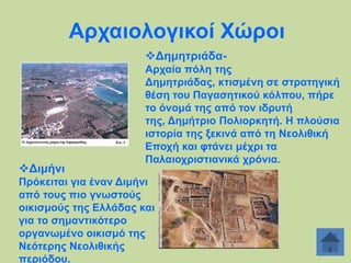Αξραηνινγηθνί Υώξνη
Γεκεηξηάδα-

Γηκήλη

Αξραία πόιε ηεο
Γεκεηξηάδαο, θηηζκέλε ζε ζηξαηεγηθή
ζέζε ηνπ Παγαζεηηθνύ θόιπνπ, πήξε
ην όλνκά ηεο από ηνλ ηδξπηή
ηεο, Γεκήηξην Πνιηνξθεηή. Ζ πινύζηα
ηζηνξία ηεο μεθηλά από ηε Νενιηζηθή
Δπνρή θαη θηάλεη κέρξη ηα
Παιαηνρξηζηηαληθά ρξόληα.

Πξόθεηηαη γηα έλαλ Γηκήλη
από ηνπο πην γλσζηνύο
νηθηζκνύο ηεο Διιάδαο θαη
γηα ην ζεκαληηθόηεξν
νξγαλσκέλν νηθηζκό ηεο
Νεόηεξεο Νενιηζηθήο
πεξηόδνπ.

 