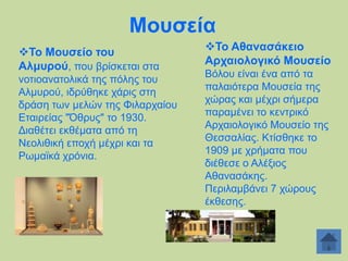 Μνπζεία
Σν Μνπζείν ηνπ
Αικπξνύ, πνπ βξίζθεηαη ζηα
λνηηναλαηνιηθά ηεο πφιεο ηνπ
Αικπξνχ, ηδξχζεθε ράξηο ζηε
δξάζε ησλ κειψλ ηεο Φηιαξραίνπ
Δηαηξείαο "Όζξπο" ην 1930.
Γηαζέηεη εθζέκαηα απφ ηε
Νενιηζηθή επνρή κέρξη θαη ηα
Ρσκατθά ρξφληα.

Σν Αζαλαζάθεην
Αξραηνινγηθό Μνπζείν
Βφινπ είλαη έλα απφ ηα
παιαηφηεξα Μνπζεία ηεο
ρψξαο θαη κέρξη ζήκεξα
παξακέλεη ην θεληξηθφ
Αξραηνινγηθφ Μνπζείν ηεο
Θεζζαιίαο. Κηίζζεθε ην
1909 κε ρξήκαηα πνπ
δηέζεζε ν Αιέμηνο
Αζαλαζάθεο.
Πεξηιακβάλεη 7 ρψξνπο
έθζεζεο.

 