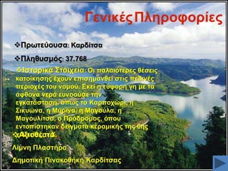 Γεληθέο Πιεξνθνξίεο
Πξσηεύνπζα: Καξδίηζα
Πιεζπζκόο: 37.768

Ηζηνξηθά ΢ηνηρεία: Οη παιαηόηεξεο ζέζεηο
θαηνίθεζεο έρνπλ επηζεκαλζεί ζηηο πεδηλέο
πεξηνρέο ηνπ λνκνύ. Δθεί ε εύθνξε γε κε ηα
άθζνλα λεξά επλννύζε ηελ
εγθαηάζηαζε, όπσο ην Καξπνρώξη, ε
΢ηθπώλα, ε Μύξηλα, ε Μαγνύια, ε
Μαγνπιίηζα, ν Πξόδξνκνο, όπνπ
εληνπίζηεθαλ δείγκαηα θεξακηθήο ηεο 6εο
ρηιηεηίαο π.Υ.
Αμηνζέαηα:

Λίκλε Πιαζηήξα
Γεκνηηθή Πηλαθνζήθε Καξδίηζαο

 