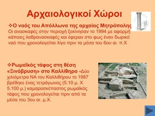 Αξραηνινγηθνί Υώξνη
Ο λαόο ηνπ Απόιισλα ηεο αξραίαο Μεηξόπνιεο:
Oη αλαζθαθέο ζηελ πεξηνρή μεθίλεζαλ ην 1994 κε αθνξκή
θάπνηεο ιαζξαλαζθαθέο θαη έθεξαλ ζην θσο έλαλ δσξηθφ
λαφ πνπ ρξνλνινγείηαη ιίγν πξηλ ηα κέζα ηνπ 6νπ αη. π.X

Ρσκαΐθόο ηάθνο ζηε ζέζε
«Ξηλόβξπζε» ζην Καιιίζεξν -Γχν
ρηιηφκεηξα ΝΑ ηνπ Καιιηζήξνπ ην 1987
βξέζεθε έλαο ηεηξάγσλνο (5.10 κ. Υ
5.100 κ.) θακαξνζθέπαζηνο ξσκαΐθφο
ηάθνο πνπ ρξνλνινγείηαη πξηλ απφ ηα
κέζα ηνπ 3νπ αη. κ.Υ.

 