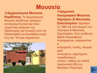 Μνπζεία
Αξραηνινγηθό Μνπζείν
Καξδίηζαο- Σν Αξραηνινγηθφ
Μνπζείν Καξδίηζαο θηινμελεί
αληηπξνζσπεπηηθά θαη πνιχ
ζεκαληηθά επξήκαηα ηεο
Πξντζηνξίαο θαη Ηζηνξίαο απφ ηελ
Παιαηνιηζηθή θαη Νενιηζηθή επνρή
έσο ηελ Ύζηεξε Αξραηφηεηα.

Γεκνηηθό
Λανγξαθηθό Μνπζείν
Λάκπξνπ & Ναπζηθάο
΢αθειιαξίνπ- Ηδξχζεθε
ην 1980 θαη είλαη δσξεά ησλ
Λάκπξνπ & Ναπζηθάο
΢αθειιαξίνπ. Δθεί εθηίζεληαη
βηβιία ιανγξαθηθνχ
πεξηερνκέλνπ, θαξαγθνχληθ
α
θνζκήκαηα, ζηνιέο, ιανγξα
θηθά
αληηθείκελα, εμαξηήκαηα
παξαδνζηαθψλ
ζηνιψλ, θαζψο θαη πνιιά
πξνζσπηθά είδε ηνπ
Νηθνιάνπ Πιαζηήξα.

 