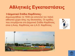 Αζιεηηθέο Δγθαηαζηάζεηο
Γεκνηηθό ΢ηάδην ΚαξδίηζαοΓεκηνπξγήζεθε ην 1930 θαη απνηειεί ηνλ παιηφ
αζιεηηθφ ρψξν φιεο ηεο Θεζζαιίαο. Οη νκάδεο
πνπ ζηεγάδνληαη ζην Γεκνηηθφ ΢ηάδην Καξδίηζαο
είλαη ε Αλαγ. Καξδίηζαο θαη ε Α.Ο. Καξδίηζαο.

 