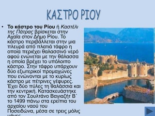 • Σν θάζηξν ηνπ Ρίνπ ή Καστέλι
της Πάτρας βξίζθεηαη ζηελ
Αραΐα ζηνλ Γήκν Ρίνπ. Σν
θάζηξν πεξηβάιιεηαη ζηελ κηα
πιεπξά απφ πιαηηά ηάθξν ε
νπνία πεξηέρεη ζαιαζζηλφ λεξφ
αθνχ ελψλεηαη κε ηελ ζάιαζζα
ε νπνία βξέρεη ην ππφινηπν
θάζηξν. ΢ηελ ηάθξν ππάξρνπλ
δχν εμσηεξηθνί πξνκαρψλεο
πνπ ελψλνληαη κε ην θπξίσο
θάζηξν κε πέηξηλεο γέθπξεο.
Έρεη δχν πχιεο ηε ζαιάζζηα θαη
ηελ θεληξηθή. Καηαζθεπάζηεθε
απφ ηνλ ΢νπιηάλν Βαγηαδήη Β΄
ην 1499 πάλσ ζηα εξείπηα ηνπ
αξραίνπ λανχ ηνπ
Πνζεηδψλα, κέζα ζε ηξεηο κφιηο

 