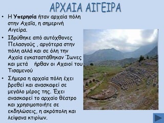 • Ε Ρπενεζία ήηακ ανπαία πόιε
ζηεκ Απαΐα, ε ζεμενηκή
Αηγείνα.
• Ζδνύζεθε από αοηόπζμκεξ
Νειαζγμύξ , ανγόηενα ζηεκ
πόιε αιιά θαη ζε όιε ηεκ
Απαία εγθαηαζηάζεθακ Ίςκεξ
θαη μεηά ήνζακ μη Απαημί ημο
Πηζαμεκμύ
• Οήμενα ε ανπαία πόιε έπεη
βνεζεί θαη ακαζθαθεί ζε
μεγάιμ μένμξ ηεξ. Έπεη
ακαζθαθεί ημ ανπαίμ ζέαηνμ
θαη πνεζημμπμηήηε ζε
εθδειώζεηξ, ε αθνόπμιε θαη
ιείρακα θηηνίςκ.

 