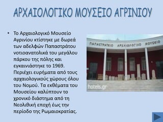 • Σο Αρχαιολογικό Μουςείο
Αγρινίου κτίςτθκε με δωρεά
των αδελφϊν Παπαςτράτου
νοτιοανατολικά του μεγάλου
πάρκου τθσ πόλθσ και
εγκαινιάςτθκε το 1969.
Περιζχει ευριματα από τουσ
αρχαιολογικοφσ χϊρουσ όλου
του Νομοφ. Σα εκκζματα του
Μουςείου καλφπτουν το
χρονικό διάςτθμα από τθ
Νεολικικι εποχι ζωσ τθν
περίοδο τθσ Ρωμαιοκρατίασ.

 