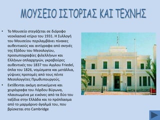•

•

Σο Μουςείο ςτεγάηεται ςε διόροφο
νεοκλαςικό κτίριο του 1931. Η ΢υλλογι
του Μουςείου περιλαμβάνει πίνακεσ
αυκεντικοφσ και αντίγραφα από ςκθνζσ
τθσ Εξόδου του Μεςολογίου,
προςωπογραφίεσ φιλελλινων και
Ελλινων οπλαρχθγϊν, γκραβοφρεσ
αυκεντικζσ του 1837 του Αγγλου Friedel,
όπλα του 1826, νομίςματα και μετάλλια,
γφψινεσ προτομζσ από τουσ πζντε
Μεςολογγίτεσ Πρωκυπουργοφσ.
Εκτίκενται ακόμθ αντικείμενα και
χειρόγραφα του Λόρδου Βφρωνα,
πλαιςιωμζνα με εικόνεσ από τα δφο του
ταξίδια ςτθν Ελλάδα και το πρόπλαςμα
από το μαρμάρινο άγαλμά του, που
βρίςκεται ςτο Cambridge

 