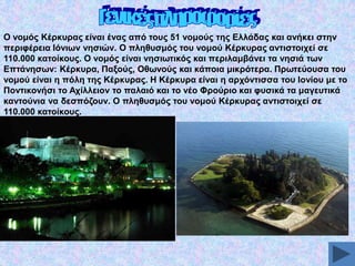 Ο λνκόο Κέξθπξαο είλαη έλαο από ηνπο 51 λνκνύο ηεο Διιάδαο θαη αλήθεη ζηελ
πεξηθέξεηα Ηόλησλ λεζηώλ. Ο πιεζπζκόο ηνπ λνκνύ Κέξθπξαο αληηζηνηρεί ζε
110.000 θαηνίθνπο. Ο λνκόο είλαη λεζησηηθόο θαη πεξηιακβάλεη ηα λεζηά ησλ
Δπηάλεζσλ: Κέξθπξα, Παμνύο, Οζσλνύο θαη θάπνηα κηθξόηεξα. Πξσηεύνπζα ηνπ
λνκνύ είλαη ε πόιε ηεο Κέξθπξαο. Ζ Κέξθπξα είλαη ε αξρόληηζζα ηνπ Ηνλίνπ κε ην
Πνληηθνλήζη ην Αρίιιεηνλ ην παιαηό θαη ην λέν Φξνύξην θαη θπζηθά ηα καγεπηηθά
θαληνύληα λα δεζπόδνπλ. Ο πιεζπζκόο ηνπ λνκνύ Κέξθπξαο αληηζηνηρεί ζε
110.000 θαηνίθνπο.

 