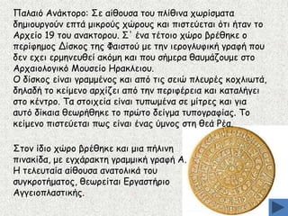 Ναιαηό Ακάθημνμ: Οε αίζμοζα ημο πιίζηκα πςνίζμαηα
δεμημονγμύκ επηά μηθνμύξ πώνμοξ θαη πηζηεύεηαη όηη ήηακ ημ
Ανπείμ 19 ημο ακαθημνμο. Ο' έκα ηέημημ πώνμ βνέζεθε μ
πενίθεμμξ Δίζθμξ ηεξ Φαηζημύ με ηεκ ηενμγιοθηθή γναθή πμο
δεκ επεη ενμεκεοζεί αθόμε θαη πμο ζήμενα ζαομάδμομε ζημ
Ανπαημιμγηθό Ιμοζείμ Εναθιεημο.
Μ δίζθμξ είκαη γναμμέκμξ θαη από ηηξ ζεηώ πιεονέξ θμπιηςηά,
δειαδή ημ θείμεκμ ανπίδεη από ηεκ πενηθένεηα θαη θαηαιήγεη
ζημ θέκηνμ. Πα ζημηπεία είκαη ηοπςμέκα ζε μίηνεξ θαη γηα
αοηό δίθαηα ζεςνήζεθε ημ πνώημ δείγμα ηοπμγναθίαξ. Πμ
θείμεκμ πηζηεύεηαη πςξ είκαη έκαξ ύμκμξ ζηε ζεά Ξέα.

Οημκ ίδημ πώνμ βνέζεθε θαη μηα πήιηκε
πηκαθίδα, με εγπάναθηε γναμμηθή γναθή Α.
Ε ηειεοηαία αίζμοζα ακαημιηθά ημο
ζογθνμηήμαημξ, ζεςνείηαη Γνγαζηήνημ
Αγγεημπιαζηηθήξ.

 