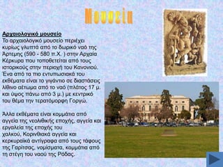 Αξραηνινγηθό κνπζείν
Σν αξραηνινγηθφ κνπζείν πεξηέρεη
θπξίσο γιππηά απφ ην δσξηθφ λαφ ηεο
Άξηεκεο (590 - 580 π.Υ. ) ζηελ Αξραία
Κέξθπξα πνπ ηνπνζεηείηαη απφ ηνπο
ηζηνξηθνχο ζηελ πεξηνρή ηνπ Καλνληνχ.
Έλα απφ ηα πην εληππσζηαθά ηνπ
εθζέκαηα είλαη ην γηγάληην ζε δηαζηάζεηο
ιίζηλν αέησκα απφ ην λαφ (πιάηνο 17 κ.
θαη χςνο πάλσ απφ 3 κ.) κε θεληξηθφ
ηνπ ζέκα ηελ ηεξαηφκνξθε Γνξγψ.
Άιια εθζέκαηα είλαη θνκκάηηα απφ
αγγεία ηεο λενιηζηθήο επνρήο, αγγεία θαη
εξγαιεία ηεο επνρήο ηνπ
ραιθνχ, Κνξηλζηαθά αγγεία θαη
θεξθπξατθά αληίγξαθα απφ ηνπο ηάθνπο
ηεο Γαξίηζαο, λνκίζκαηα, θνκκάηηα απφ
ηε ζηέγε ηνπ λανχ ηεο Ρφδαο.

 