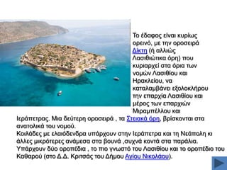 Σν έδαθνο είλαη θπξίσο
νξεηλφ, κε ηελ νξνζεηξά
Γίθηε (ή αιιηψο
Λαζηζηψηηθα φξε) πνπ
θπξηαξρεί ζηα φξηα ησλ
λνκψλ Λαζηζίνπ θαη
Ζξαθιείνπ, λα
θαηαιακβάλεη εμνινθιήξνπ
ηελ επαξρία Λαζηζίνπ θαη
κέξνο ησλ επαξρηψλ
Μηξακπέιινπ θαη
Ηεξάπεηξαο. Μηα δεχηεξε νξνζεηξά , ηα ΢ηεηαθά φξε, βξίζθνληαη ζηα
αλαηνιηθά ηνπ λνκνχ.
Κνηιάδεο κε ειαηφδελδξα ππάξρνπλ ζηελ Ηεξάπεηξα θαη ηε Νεάπνιε θη
άιιεο κηθξφηεξεο αλάκεζα ζηα βνπλά ,ζπρλά θνληά ζηα παξάιηα.
Τπάξρνπλ δχν νξνπέδηα , ην πην γλσζηφ ηνπ Λαζηζίνπ θαη ην νξνπέδην ηνπ
Καζαξνχ (ζην Γ.Γ. Κξηηζάο ηνπ Γήκνπ Αγίνπ Νηθνιάνπ).

 