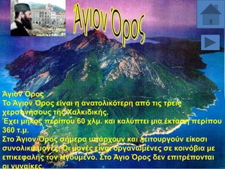 Άγηνλ Όξνο
Σν Άγηνλ Όξνο είλαη ε αλαηνιηθόηεξε από ηηο ηξεηο
ρεξζνλήζνπο ηεο Υαιθηδηθήο.
Έρεη κήθνο πεξίπνπ 60 ρικ. θαη θαιύπηεη κηα έθηαζε πεξίπνπ
360 η.κ.
΢ην Άγηνλ Όξνο ζήκεξα ππάξρνπλ θαη ιεηηνπξγνύλ είθνζη
ζπλνιηθά κνλέο. Οη κνλέο είλαη νξγαλσκέλεο ζε θνηλόβηα κε
επηθεθαιήο ηνλ Ζγνύκελν. ΢ην Άγην Όξνο δελ επηηξέπνληαη
νη γπλαίθεο.

 