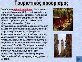 Ο λαόο ηνπ Αγίνπ ΢ππξίδσλα, έλα από ηα
ζεκαληηθόηεξα κεηαβπδαληηλά κλεκεία ηεο
πόιεο ηεο Κέξθπξαο, απνηειεί πόιν έιμεο
γηα ηνπο επηζθέπηεο ηεο πόιεο θαη ηνπ
λεζηνύ. Πξόθεηηαη γηα έλα απιό θηίζκα
εμσηεξηθά. Μνλόθιηηε μπιόζηεγε
επηαλεζηαθνύ βαζηιηθνύ ξπζκνύ, θηεηνξηθή
άιινηε ηεο νηθνγέλεηαο Βνύιγαξε, πνπ είρε
ζηελ θαηνρή ηεο θαη ην ζθήλσκα ηνπ
Αγίνπ, πξνζνκνηάδεη πεξηζζόηεξν κε ηνπο
ρξηζηηαληθνύο λανύο ηεο Γύζεο παξά ηεο
Αλαηνιήο, θαζώο ηεο ιείπνπλ ηα απζηεξά
βπδαληηλά πξόηππα, πνπ απαληώληαη ζηελ
επεηξσηηθή Διιάδα. Σν ιείςαλν ηνπ Αγίνπ
΢ππξίδσλα θπιάζζεηαη ζε κία αξγπξή
πνιπηειή ιάξλαθα, έξγν ηνπ 19νπ
αηώλα, πνπ βξίζθεηαη ηνπνζεηεκέλε ζηα
δεμηά ηνπ Ηεξνύ. Ο ζεκεξηλόο λαόο ρηίζηεθε
ην 1589.

 