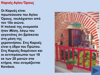 Καξπέο Αγίνπ Όξνπο
Οη Καξπέο είλαη
πξσηεύνπζα ηνπ Αγίνπ
Όξνπο, ηνπιάρηζηνλ από
ηνλ 10ν αηώλα.
Ζ παιαηά ηεο νλνκαζία
ήηαλ Μέζε, ιόγσ ηνπ
γεγνλόηνο όηη βξίζθεηαη
ζηε κέζε ηεο
ρεξζνλήζνπ. ΢ηηο Καξπέο
είλαη ε έδξα ηνπ Πξώηνπ.
΢ηηο Καξπέο δηακέλνπλ θαη
νη αληηπξόζσπνη ησλ 19
εθ ησλ 20 κνλώλ ζηα
θηήξηα, πνπ νλνκάδνληαη
Κνλάθηα.

 