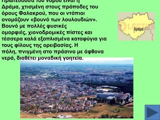 Πξσηεύνπζα ηνπ λνκνύ είλαη ε
Γξάκα, ρηηζκέλε ζηνπο πξόπνδεο ηνπ
όξνπο Φαιαθξνύ, πνπ νη ληόπηνη
νλνκάδνπλ «βνπλό ησλ ινπινπδηώλ».
Βνπλό κε πνιιέο θπζηθέο
νκνξθηέο, ρηνλνδξνκηθέο πίζηεο θαη
ηέζζεξα θαιά εμνπιηζκέλα θαηαθύγηα γηα
ηνπο θίινπο ηεο νξεηβαζίαο. Ζ
πόιε, πληγκέλε ζην πξάζηλν κε άθζνλα
λεξά, δηαζέηεη κνλαδηθή γνεηεία.

 