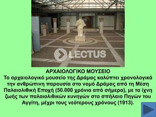 ΑΡΥΑΗΟΛΟΓΗΚΟ ΜΟΤ΢ΔΗΟ
Σν αξραηνινγηθό κνπζείν ηεο Γξάκαο θαιύπηεη ρξνλνινγηθά
ηελ αλζξώπηλε παξνπζία ζην λνκό Γξάκαο από ηε Μέζε
Παιαηνιηζηθή Δπνρή (50.000 ρξόληα από ζήκεξα), κε ηα ίρλε
δσήο ησλ παιαηνιηζηθώλ θπλεγώλ ζην ζπήιαην Πεγώλ ηνπ
Αγγίηε, κέρξη ηνπο λεόηεξνπο ρξόλνπο (1913).

 