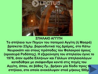 ΢ΠΖΛΑΗΟ ΑΓΓΗΣΖ
Tν ζπήιαην ησλ Πεγώλ ηνπ πνηακνύ Αγγίηε (ή Μααξά)
βξίζθεηαη 23ρικ. βνξεηνδπηηθά ηεο Γξάκαο, ζην Κάησ
Νεπξνθόπη θαη ζηνπο πξόπνδεο ηνπ Φαιαθξνύ όξνπο
(νξνζεηξά Ρνδόπεο). Ζ εμεξεύλεζε ηνπ ζπειαίνπ έγηλε ην
1978, όηαλ νκάδα Διιήλσλ θαη Γάιισλ ζπειαηνιόγσλ
θαηαδύζεθε κε ζθάθαλδξα θνληά ζηηο πεγέο ηνπ
Αγγίηε, όπνπ, ζε βάζνο 7κ., βξήθαλ κία δίνδν πξνο ην
ζπήιαην, ζην νπνίν αλαθάιπςαλ ζηνά κήθνπο 500κ.

 