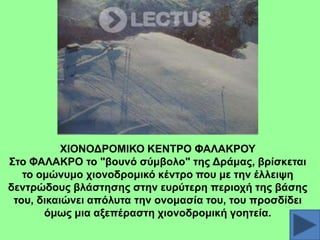 ΥΗΟΝΟΓΡΟΜΗΚΟ ΚΔΝΣΡΟ ΦΑΛΑΚΡΟΤ
΢ην ΦΑΛΑΚΡΟ ην "βνπλό ζύκβνιν" ηεο Γξάκαο, βξίζθεηαη
ην νκώλπκν ρηνλνδξνκηθό θέληξν πνπ κε ηελ έιιεηςε
δεληξώδνπο βιάζηεζεο ζηελ επξύηεξε πεξηνρή ηεο βάζεο
ηνπ, δηθαηώλεη απόιπηα ηελ νλνκαζία ηνπ, ηνπ πξνζδίδεη
όκσο κηα αμεπέξαζηε ρηνλνδξνκηθή γνεηεία.

 