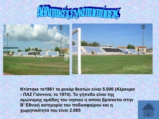 Κηίζηεθε ην1961 ην ξεθόξ ζεαηώλ είλαη 5.000 (Κέξθπξα
- ΠΑ΢ Γηάλληλα, ην 1974). Σν γήπεδν είλαη ηεο
νκώλπκεο νκάδαο ηνπ λεζηνύ ε νπνία βξίζθεηαη ζηελ
Β’ Δζληθή θαηεγνξία ηνπ πνδνζθαίξνπ θαη ε
ρσξεηηθόηεηα ηνπ είλαη 2.685

 