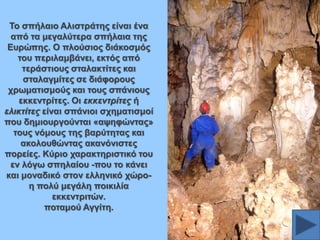 Σν ζπήιαην Αιηζηξάηεο είλαη έλα
από ηα κεγαιύηεξα ζπήιαηα ηεο
Δπξώπεο. Ο πινύζηνο δηάθνζκόο
ηνπ πεξηιακβάλεη, εθηόο από
ηεξάζηηνπο ζηαιαθηίηεο θαη
ζηαιαγκίηεο ζε δηάθνξνπο
ρξσκαηηζκνύο θαη ηνπο ζπάληνπο
εθθεληξίηεο. Οη εθθεληξίηεο ή
ειηθηίηεο είλαη ζπάληνη ζρεκαηηζκνί
πνπ δεκηνπξγνύληαη «αςεθώληαο»
ηνπο λόκνπο ηεο βαξύηεηαο θαη
αθνινπζώληαο αθαλόληζηεο
πνξείεο. Κύξην ραξαθηεξηζηηθό ηνπ
ελ ιόγσ ζπειαίνπ -πνπ ην θάλεη
θαη κνλαδηθό ζηνλ ειιεληθό ρώξνε πνιύ κεγάιε πνηθηιία
εθθεληξηηώλ.
πνηακνύ Αγγίηε.

 