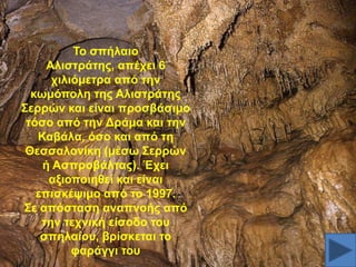 Σν ζπήιαην
Αιηζηξάηεο, απέρεη 6
ρηιηόκεηξα από ηελ
θσκόπνιε ηεο Αιηζηξάηεο
΢εξξώλ θαη είλαη πξνζβάζηκν
ηόζν από ηελ Γξάκα θαη ηελ
Καβάια, όζν θαη από ηε
Θεζζαινλίθε (κέζσ ΢εξξώλ
ή Αζπξνβάιηαο). Έρεη
αμηνπνηεζεί θαη είλαη
επηζθέςηκν από ην 1997.
΢ε απόζηαζε αλαπλνήο από
ηελ ηερληθή είζνδν ηνπ
ζπειαίνπ, βξίζθεηαη ην
θαξάγγη ηνπ

 