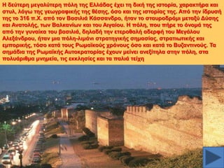 Ζ δεύηεξε κεγαιύηεξε πόιε ηεο Διιάδαο έρεη ηε δηθή ηεο ηζηνξία, ραξαθηήξα θαη
ζηπι, ιόγσ ηεο γεσγξαθηθήο ηεο ζέζεο, όζν θαη ηεο ηζηνξίαο ηεο. Από ηελ ίδξπζή
ηεο ην 316 π.Υ. από ηνλ Βαζηιηά Κάζζαλδξν, ήηαλ ην ζηαπξνδξόκη κεηαμύ Γύζεο
θαη Αλαηνιήο, ησλ Βαιθαλίσλ θαη ηνπ Αηγαίνπ. Ζ πόιε, πνπ πήξε ην όλνκά ηεο
από ηελ γπλαίθα ηνπ βαζηιηά, δειαδή ηελ εηεξνζαιή αδεξθή ηνπ Μεγάινπ
Αιεμάλδξνπ, ήηαλ κηα πόιε-ιηκάλη ζηξαηεγηθήο ζεκαζίαο, ζηξαηησηηθήο θαη
εκπνξηθήο, ηόζν θαηά ηνπο Ρσκατθνύο ρξόλνπο όζν θαη θαηά ην Βπδαληηλνύο. Σα
ζεκάδηα ηεο Ρσκατθήο Απηνθξαηνξίαο έρνπλ κείλεη αλεμίηεια ζηελ πόιε, ζηα
πνιπάξηζκα κλεκεία, ηηο εθθιεζίεο θαη ηα παιηά ηείρε

 