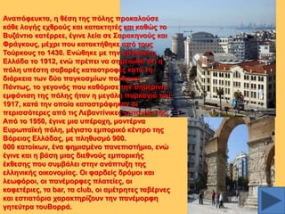 Αλαπόθεπθηα, ε ζέζε ηεο πόιεο πξνθαινύζε
θάζε ινγήο ερζξνύο θαη θαηαθηεηέο θαη θαζώο ην
Βπδάληην θαηέξξεε, έγηλε ιεία ζε ΢αξαθελνύο θαη
Φξάγθνπο, κέρξη πνπ θαηαθηήζεθε από ηνπο
Σνύξθνπο ην 1430. Δλώζεθε κε ηελ ππόινηπε
Διιάδα ην 1912, ελώ πξέπεη λα ζεκεησζεί όηη ε
πόιε ππέζηε ζνβαξέο θαηαζηξνθέο θαηά ηε
δηάξθεηα ησλ δύν παγθνζκίσλ πνιέκσλ.
Πάλησο, ην γεγνλόο πνπ θαζόξηζε ηελ ζεκεξηλή
εκθάληζε ηεο πόιεο ήηαλ ε κεγάιε ππξθαγηά ηνπ
1917, θαηά ηελ νπνία θαηαζηξάθεθαλ νη
πεξηζζόηεξεο από ηηο Λεβαληίληθεο γεηηνληέο ηεο.
Από ην 1950, έγηλε κηα ππέξνρε, κνληέξλα
Δπξσπατθή πόιε, κέγηζην εκπνξηθό θέληξν ηεο
Βόξεηαο Διιάδαο, κε πιεζπζκό 900.
000 θαηνίθσλ, έλα θεκηζκέλν παλεπηζηήκην, ελώ
έγηλε θαη ε βάζε κηαο δηεζλνύο εκπνξηθήο
έθζεζεο πνπ ζπκβάιεη ζηελ αλάπηπμε ηεο
ειιεληθήο νηθνλνκίαο. Οη θαξδείο δξόκνη θαη
ιεσθόξνη, νη παλέκνξθεο πιαηείεο, νη
θαθεηέξηεο, ηα bar, ηα club, νη ακέηξεηεο ηαβέξλεο
θαη εζηηαηόξηα ραξαθηεξίδνπλ ηελ παλέκνξθε
γεηεύηξα ηνπΒνξξά.

 