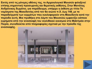 Δθηόο από ηηο κόληκεο νζόλεο ηεο, ην Αξραηνινγηθό Μνπζείν θηινμελεί
επίζεο ζεκαληηθή πξνζσξηλέο θαη ζεκαηηθέο εθζέζεηο. ΢ηελ Μαλόιεο
Αλδξόληθνο δσκάηην, γηα παξάδεηγκα, ππάξρεη ε έθζεζε κε ηίηιν Σα
λνκίζκαηα ηεο Μαθεδνλίαο από ηνλ 6ν αηώλα π.Υ. έσο 148, κε ηα
παξαδείγκαηα ησλ θεξκάησλ πνπ θπθινθνξνύλ ζηε Μαθεδνλία θαηά ηελ
πεξίνδν απηή. Μηα πξνζήθε ζην ιόκπη ηνπ Μνπζείνπ εκθαλίδεη θάπνηα
επξήκαηα από ηελ αλαζθαθή ηνπ λενιηζηθνύ νηθηζκνύ ζην Makriyalo ζηελ
Πηεξία, ζπλνδεύεηαη από πιεξνθνξίεο ζρεηηθά κε ηελ πξόνδν ηεο
αλαζθαθήο.

 