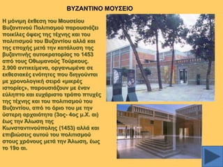 ΒΤΕΑΝΣΗΝΟ ΜΟΤ΢ΔΗΟ
Ζ κόληκε έθζεζε ηνπ Μνπζείνπ
Βπδαληηλνύ Πνιηηηζκνύ παξνπζηάδεη
πνηθίιεο όςεηο ηεο ηέρλεο θαη ηνπ
πνιηηηζκνύ ηνπ Βπδαληίνπ αιιά θαη
ηεο επνρήο κεηά ηελ θαηάιπζε ηεο
βπδαληηλήο απηνθξαηνξίαο ην 1453
από ηνπο Οζσκαλνύο Σνύξθνπο.
2.900 αληηθείκελα, νξγαλσκέλα ζε
εθζεζηαθέο ελόηεηεο πνπ δηεγνύληαη
κε ρξνλνινγηθή ζεηξά «κηθξέο
ηζηνξίεο», παξνπζηάδνπλ κε έλαλ
εύιεπην θαη επράξηζην ηξόπν πηπρέο
ηεο ηέρλεο θαη ηνπ πνιηηηζκνύ ηνπ
Βπδαληίνπ, από ην όξην ηνπ κε ηελ
ύζηεξε αξραηόηεηα (3νο- 4νο κ.Υ. αη)
έσο ηελ Άισζε ηεο
Κσλζηαληηλνύπνιεο (1453) αιιά θαη
επηβηώζεηο απηνύ ηνπ πνιηηηζκνύ
ζηνπο ρξόλνπο κεηά ηελ Άισζε, έσο
ην 19ν αη.

 