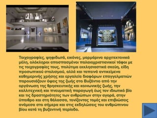 Σνηρνγξαθίεο, ςεθηδσηά, εηθόλεο, καξκάξηλα αξρηηεθηνληθά
κέιε, νιόθιεξνη απνζπαζκέλνη παιαηνρξηζηηαληθνί ηάθνη κε
ηηο ηνηρνγξαθίεο ηνπο, πνιύηηκα εθθιεζηαζηηθά ζθεύε, είδε
πξνζσπηθνύ ζηνιηζκνύ, αιιά θαη ηαπεηλά αληηθείκελα
θαζεκεξηλήο ρξήζεο θαη εξγαιεία δηαθόξσλ επαγγεικαηηώλ
παξνπζηάδνπλ όςεηο ηεο δσήο ζην Βπδάληην από ηελ
νξγάλσζε ηεο ζξεζθεπηηθήο θαη θνηλσληθήο δσήο, ηελ
θαιιηηερληθή θαη πλεπκαηηθή παξαγσγή έσο ηνλ ηδησηηθό βίν
θαη ηηο δξαζηεξηόηεηεο ησλ αλζξώπσλ ζηελ αγνξά, ζηελ
ύπαηζξν θαη ζηε ζάιαζζα, ηνλίδνληαο ηνκέο θαη επηβηώζεηο
αλάκεζα ζην ζήκεξα θαη ζηηο εθδειώζεηο ηνπ αλζξώπηλνπ
βίνπ θαηά ηε βπδαληηλή πεξίνδν.

 