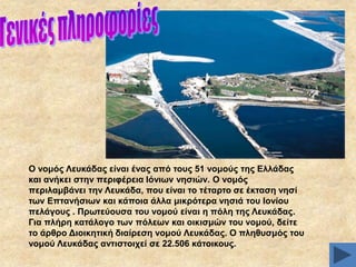 Ο λνκόο Λεπθάδαο είλαη έλαο από ηνπο 51 λνκνύο ηεο Διιάδαο
θαη αλήθεη ζηελ πεξηθέξεηα Ηόλησλ λεζηώλ. Ο λνκόο
πεξηιακβάλεη ηελ Λεπθάδα, πνπ είλαη ην ηέηαξην ζε έθηαζε λεζί
ησλ Δπηαλήζησλ θαη θάπνηα άιια κηθξόηεξα λεζηά ηνπ Ηνλίνπ
πειάγνπο . Πξσηεύνπζα ηνπ λνκνύ είλαη ε πόιε ηεο Λεπθάδαο.
Γηα πιήξε θαηάινγν ησλ πόιεσλ θαη νηθηζκώλ ηνπ λνκνύ, δείηε
ην άξζξν Γηνηθεηηθή δηαίξεζε λνκνύ Λεπθάδαο. Ο πιεζπζκόο ηνπ
λνκνύ Λεπθάδαο αληηζηνηρεί ζε 22.506 θάηνηθνπο.

 