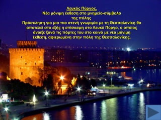 Λεπθόο Πύξγνο.
Νέα κόληκε έθζεζε ζην κλεκείν-ζύκβνιν
ηεο πόιεο
Πξόζθιεζε γηα κηα πην ζηελή γλσξηκία κε ηε Θεζζαινλίθε ζα
απνηειεί ζην εμήο ε επίζθεςε ζην Λεπθό Πύξγν, ν νπνίνο
άλνημε μαλά ηηο πόξηεο ηνπ ζην θνηλό κε λέα κόληκε
έθζεζε, αθηεξσκέλε ζηελ πόιε ηεο Θεζζαινλίθεο.

 