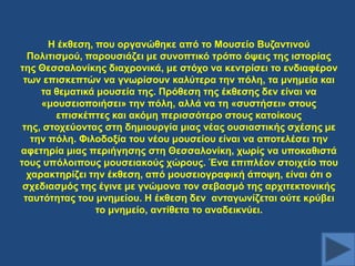 Ζ έθζεζε, πνπ νξγαλώζεθε από ην Μνπζείν Βπδαληηλνύ
Πνιηηηζκνύ, παξνπζηάδεη κε ζπλνπηηθό ηξόπν όςεηο ηεο ηζηνξίαο
ηεο Θεζζαινλίθεο δηαρξνληθά, κε ζηόρν λα θεληξίζεη ην ελδηαθέξνλ
ησλ επηζθεπηώλ λα γλσξίζνπλ θαιύηεξα ηελ πόιε, ηα κλεκεία θαη
ηα ζεκαηηθά κνπζεία ηεο. Πξόζεζε ηεο έθζεζεο δελ είλαη λα
«κνπζεηνπνηήζεη» ηελ πόιε, αιιά λα ηε «ζπζηήζεη» ζηνπο
επηζθέπηεο θαη αθόκε πεξηζζόηεξν ζηνπο θαηνίθνπο
ηεο, ζηνρεύνληαο ζηε δεκηνπξγία κηαο λέαο νπζηαζηηθήο ζρέζεο κε
ηελ πόιε. Φηινδνμία ηνπ λένπ κνπζείνπ είλαη λα απνηειέζεη ηελ
αθεηεξία κηαο πεξηήγεζεο ζηε Θεζζαινλίθε, ρσξίο λα ππνθαζηζηά
ηνπο ππόινηπνπο κνπζεηαθνύο ρώξνπο. Έλα επηπιένλ ζηνηρείν πνπ
ραξαθηεξίδεη ηελ έθζεζε, από κνπζεηνγξαθηθή άπνςε, είλαη όηη ν
ζρεδηαζκόο ηεο έγηλε κε γλώκνλα ηνλ ζεβαζκό ηεο αξρηηεθηνληθήο
ηαπηόηεηαο ηνπ κλεκείνπ. Ζ έθζεζε δελ αληαγσλίδεηαη νύηε θξύβεη
ην κλεκείν, αληίζεηα ην αλαδεηθλύεη.

 