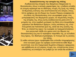 Αλαθαιύπηνληαο ηελ ηζηνξία ηεο πόιεο
Αλαδεηθλχνληαο ζηνηρεία πνπ δηαθξίλνπλ δηαρξνληθά ηε
Θεζζαινλίθε, φπσο ν αζηηθφο ραξαθηήξαο ηεο, ε έθζεζε εζηηάδεη
ζε ζηηγκέο-νξφζεκα θαη ζε ηδηαίηεξεο πηπρέο ηεο δσήο ηεο πφιεο.
Οη ζεκαηηθέο ελφηεηεο πνπ αλαπηχζζνληαη ζην ηζφγεην, ζηνπο
πέληε νξφθνπο θαη ζην δψκα ηνπ Λεπθνχ Πχξγνπ αλαθέξνληαη
ζηε ζέζε ηεο Θεζζαινλίθεο ζηνλ γεσγξαθηθφ ρψξν, ζηηο
κεηακνξθψζεηο ηνπ δνκεκέλνπ ρψξνπ, ζε ζεκαληηθέο ζηηγκέο
ηεο ηζηνξίαο ηεο, φπσο απηέο αλαδεηθλχνληαη κέζα απφ ηα
κλεκεία ηεο, ζηελ θνκβηθή εκπνξηθή ηεο ζέζε ζην ζηαπξνδξφκη
ρεξζαίσλ θαη ζαιάζζησλ δξφκσλ, ζηνπο θαηνίθνπο ηεο, ζηελ
πλεπκαηηθή θαη πνιηηηζηηθή δσή ηεο, αιιά θαη ζηηο γεχζεηο ηεο.
Έηζη, νη επηζθέπηεο έρνπλ ηελ επθαηξία λα πξαγκαηνπνηήζνπλ
έλα γνεηεπηηθφ ηαμίδη ζην ρξφλν απφ ηελ ίδξπζε ηεο
Θεζζαινλίθεο έσο θαη ην πξφζθαην παξειζφλ ηεο, κε ζπλνδεία
ηνπο ήρνπο, ηελ ηδηαίηεξε αηκφζθαηξα, ην πλεχκα θαη ηηο γεχζεηο
ηεο πφιεο.
΢ε θάζε ελφηεηα έρνπλ πξνβιεθζεί δχν επίπεδα πιεξνθφξεζεο:
ζηνλ θεληξηθφ ρψξν ηνπ νξφθνπ αλαπηχζζεηαη θάζε ζέκα
ζπλνπηηθά, ελψ ζηα πεξηκεηξηθά δσκάηηα ππάξρνπλ εθαξκνγέο
γηα εκβάζπλζε ζε επί κέξνπο πηπρέο ηνπ, επηηξέπνληαο ζηνπο
επηζθέπηεο λα επηιέμνπλ ηνλ ξπζκφ κε ηνλ νπνίν ζα θηλεζνχλ.

 