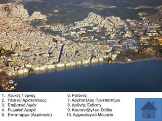 1.
2.
3.
4.
5.

Λεπθφο Πχξγνο
Πιαηεία Αξηζηνηέινπο
Δπηβαηηθφ Ληκάλ
Ρσκατθή Αγνξά
Δπηαπχξγην (Αθξφπνιε)

6. Ρνηφληα
7. Αξηζηνηέιεην Παλεπηζηήκην
8. Γηεζλήο Έθζεζε
9. Καπηαληδφγιεην ΢ηάδην
10. Αξραηνινγηθφ Μνπζείν

 
