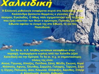 Ζ Διιεληθή κπζνινγία αλαθέξεηαη ζπρλά ζηε Υαιθηδηθή: ζηελ
Καζζάλδξα βξίζθεηαη ζακκέλνο ν γίγαληαο ηνπ
ζεηζκνύ, Δγθέιαδνο. Ο Aζσο πάιη ζρεκαηίζηεθε από ην βξάρν
πνπ έξημε ελαληίνλ ησλ ζεώλ ν νκώλπκνο Γίγαληαο, κα θαη ε
΢ηζσλία νθείιεη ην όλνκά ηεο ζην ΢ίζσλα, ην γην ηνπ
Πνζεηδώλα.

Σνλ 8ν αη. π.Υ. πιήζνο θαηνίθσλ θαηαθζάλεη ζηελ
πεξηνρή, πξνεξρόκελν θπξίσο από ηελ Υαιθίδα (εμνύ
Υαιθηδηθή) θαη ηελ Δξέηξηα. Σν 5ν αη. π.ρ. νη ζεκαληηθόηεξεο
πόιεηο ηεο είλαη:
Αίλεηα, Γίγσλνο, Λίπαμνο, Πνηίδαηα, ΢άλε, Μέλδε, ΢θηώλε, Αηγαί
, Νεάπνιηο, Aθπηηο, Όιπλζνο, ΢εξκύιε, Γαιεςόο, Σνξώλε, ΢άξη
ε, ΢ίγγνο, Πύισξνο, Γίνλ, Κιεσλαί, Οιόθπμνο, Aθαλζνο, ΢ηάγηξ

 