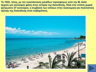 Σν 1922, ηέινο, κε ηελ εγθαηάζηαζε ρηιηάδσλ πξνζθύγσλ από ηελ Μ. Αζία
άξρηζε κηα θαηλνύξηα θάζε ζηελ ηζηνξία ηεο Υαιθηδηθήο. Πιάη ζηα ληόπηα ρσξηά
θύηξσζαλ 27 θαηλνύξηα, ε ζπκβνιή ησλ νπνίσλ ζηελ νηθνλνκηθή θαη πνιηηηζηηθή
εμέιημε ηεο Υαιθηδηθήο είλαη ζνβαξόηαηε.

 