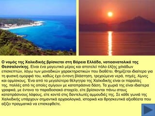 Ο λνκόο ηεο Υαιθηδηθήο βξίζθεηαη ζηε Βόξεηα Διιάδα, λνηηναλαηνιηθά ηεο
Θεζζαινλίθεο. Δίλαη έλα καγεπηηθφ κέξνο θαη απνηειεί πφιν έιμεο ρηιηάδσλ
επηζθεπηψλ, ιφγσ ησλ κνλαδηθψλ ραξαθηεξηζηηθψλ πνπ δηαζέηεη. Φεκίδεηαη ηδηαίηεξα γηα
ηε θπζηθή νκνξθηά ηνπ, θαζψο έρεη έληνλε βιάζηεζε, ηξερνχκελα λεξά, πεγέο, ιίκλεο
θαη νξκίζθνπο. Έλα απφ ηα κεγαιχηεξα ζέιγεηξα ηεο Υαιθηδηθήο είλαη νη παξαιίεο
ηεο, πνιιέο απφ ηηο νπνίεο ζκίγνπλ κε θαηαπξάζηλα δάζε. Σα ρσξηά ηεο είλαη ηδηαίηεξα
γξαθηθά, κε έληνλν ην παξαδνζηαθφ ζηνηρείν, είηε βξίζθνληαη πάλσ ζηνπο
θαηαπξάζηλνπο ιφθνπο, είηε θνληά ζηηο δαληεισηέο ακκνπδηέο ηεο. ΢ε θάζε γσληά ηεο
Υαιθηδηθήο ππάξρνπλ ζεκαληηθά αξραηνινγηθά, ηζηνξηθά θαη ζξεζθεπηηθά αμηνζέαηα πνπ
αμίδεη πξαγκαηηθά λα επηζθεθζείηε.

 