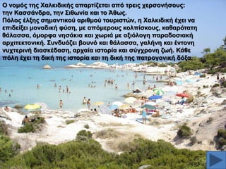 Ο λνκόο ηεο Υαιθηδηθήο απαξηίδεηαη από ηξεηο ρεξζνλήζνπο:
ηελ Καζζάλδξα, ηελ ΢ηζσλία θαη ην Άζσο.
Πόινο έιμεο ζεκαληηθνύ αξηζκνύ ηνπξηζηώλ, ε Υαιθηδηθή έρεη λα
επηδείμεη κνλαδηθή θύζε, κε απόκεξνπο θνιπίζθνπο, θαζαξόηαηε
ζάιαζζα, όκνξθα λεζάθηα θαη ρσξηά κε αμηόινγε παξαδνζηαθή
αξρηηεθηνληθή. ΢πλδπάδεη βνπλό θαη ζάιαζζα, γαιήλε θαη έληνλε
λπρηεξηλή δηαζθέδαζε, αξραία ηζηνξία θαη ζύγρξνλε δσή. Κάζε
πόιε έρεη ηε δηθή ηεο ηζηνξία θαη ηε δηθή ηεο παηξνγνληθή δόμα.

 