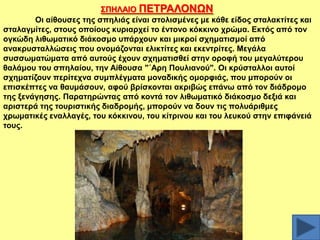 ΢ΠΖΛΑΗΟ ΠΔΣΡΑΛΟΝΧΝ
Οη αίζνπζεο ηεο ζπειηάο είλαη ζηνιηζκέλεο κε θάζε είδνο ζηαιαθηίηεο θαη
ζηαιαγκίηεο, ζηνπο νπνίνπο θπξηαξρεί ην έληνλν θόθθηλν ρξώκα. Δθηόο από ηνλ
νγθώδε ιηζσκαηηθό δηάθνζκν ππάξρνπλ θαη κηθξνί ζρεκαηηζκνί από
αλαθξπζηαιιώζεηο πνπ νλνκάδνληαη ειηθηίηεο θαη εθεληξίηεο. Μεγάια
ζπζζσκαηώκαηα από απηνύο έρνπλ ζρεκαηηζζεί ζηελ νξνθή ηνπ κεγαιύηεξνπ
ζαιάκνπ ηνπ ζπειαίνπ, ηελ Αίζνπζα "΄Αξε Πνπιηαλνύ". Οη θξύζηαιινη απηνί
ζρεκαηίδνπλ πεξίηερλα ζπκπιέγκαηα κνλαδηθήο νκνξθηάο, πνπ κπνξνύλ νη
επηζθέπηεο λα ζαπκάζνπλ, αθνύ βξίζθνληαη αθξηβώο επάλσ από ηνλ δηάδξνκν
ηεο μελάγεζεο. Παξαηεξώληαο από θνληά ηνλ ιηζσκαηηθό δηάθνζκν δεμηά θαη
αξηζηεξά ηεο ηνπξηζηηθήο δηαδξνκήο, κπνξνύλ λα δνπλ ηηο πνιπάξηζκεο
ρξσκαηηθέο ελαιιαγέο, ηνπ θόθθηλνπ, ηνπ θίηξηλνπ θαη ηνπ ιεπθνύ ζηελ επηθάλεηά
ηνπο.

 