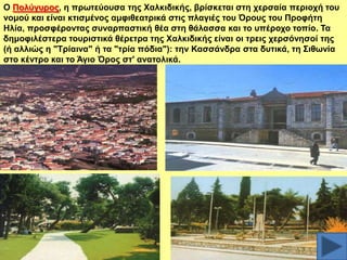 Ο Πνιύγπξνο, ε πξσηεύνπζα ηεο Υαιθηδηθήο, βξίζθεηαη ζηε ρεξζαία πεξηνρή ηνπ
λνκνύ θαη είλαη θηηζκέλνο ακθηζεαηξηθά ζηηο πιαγηέο ηνπ Όξνπο ηνπ Πξνθήηε
Ζιία, πξνζθέξνληαο ζπλαξπαζηηθή ζέα ζηε ζάιαζζα θαη ην ππέξνρν ηνπίν. Σα
δεκνθηιέζηεξα ηνπξηζηηθά ζέξεηξα ηεο Υαιθηδηθήο είλαη νη ηξεηο ρεξζόλεζνί ηεο
(ή αιιηώο ε "Σξίαηλα" ή ηα "ηξία πόδηα"): ηελ Καζζάλδξα ζηα δπηηθά, ηε ΢ηζσλία
ζην θέληξν θαη ην Άγην Όξνο ζη' αλαηνιηθά.

 