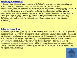 Καζζάλδξα, Υαιθηδηθή
Ζ Καζζάλδξα, ε δπηηθή ρεξζφλεζνο ηεο Υαιθηδηθήο, απνηειεί ηελ πην πνιπζχρλαζηε
απφ ηηο ηξεηο ρεξζνλήζνπο, ιφγσ ηεο θνληηλήο απφζηαζήο ηεο απφ ηε
Θεζζαινλίθε, αιιά θαη ηδηαίηεξα ηεο αλαπηπγκέλεο ηνπξηζηηθήο ππνδνκήο ηεο, κε πνιιά
μελνδνρεία, δηακεξίζκαηα θη ελνηθηαδφκελα δσκάηηα, θαζψο θαη πιεζψξα ρψξσλ
δηαζθέδαζεο θη εζηίαζεο γηα φια ηα γνχζηα. Ζ Καζζάλδξα πξνζθέξεη κεξηθέο απφ ηηο
θαιχηεξεο παξαιίεο ηεο Υαιθηδηθήο, θαζψο πνιιέο ζπλδπάδνπλ ηηο νκνξθηέο ηεο
ζάιαζζαο θαη ηνπ βνπλνχ. Γηα πεξηζζφηεξεο πιεξνθνξίεο γηα ηελ Καζζάλδξα
Υαιθηδηθήο.

΢ηζσλία, Υαιθηδηθή
Ζ ΢ηζσλία, ε θεληξηθή ρεξζφλεζνο ηεο Υαιθηδηθήο, είλαη γλσζηή γηα ηε κνλαδηθή θπζηθή
νκνξθηά ηεο. Δδψ έρεηε ηελ επθαηξία λα θάλεηε βφιηεο ζε καγεπηηθέο ακκψδεηο παξαιίεο
θαη φκνξθνπο νξκίζθνπο ή ζε ππέξνρα θπζηθά ηνπία θαη γξαθηθά ρσξηά. Γηαηεξεί πνιιά
απφ ηα παξαδνζηαθά ραξαθηεξηζηηθά ηεο, ελψ ζπγρξφλσο δηαζέηεη κεγάιε πνηθηιία
μελνδνρείσλ, ελνηθηαδνκέλσλ δσκαηίσλ θαη δηακεξηζκάησλ. Πξνζθέξεη φιεο ηηο
ηνπξηζηηθέο εγθαηαζηάζεηο θαη αλέζεηο, ηαβέξλεο, εζηηαηφξηα, κπαξ θαη θιακπ, θαζψο
επίζεο νξγαλσκέλα γξαθεία ελνηθίαζεο απηνθηλήησλ. Γηα πεξηζζφηεξεο πιεξνθνξίεο
γηα ηε ΢ηζσλία Υαιθηδηθήο.

 