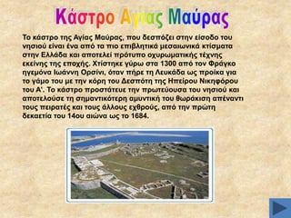 Σν θάζηξν ηεο Αγίαο Μαύξαο, πνπ δεζπόδεη ζηελ είζνδν ηνπ
λεζηνύ είλαη έλα από ηα πην επηβιεηηθά κεζαησληθά θηίζκαηα
ζηελ Διιάδα θαη απνηειεί πξόηππν νρπξσκαηηθήο ηέρλεο
εθείλεο ηεο επνρήο. Υηίζηεθε γύξσ ζηα 1300 από ηνλ Φξάγθν
εγεκόλα Ησάλλε Οξζίλη, όηαλ πήξε ηε Λεπθάδα σο πξνίθα γηα
ην γάκν ηνπ κε ηελ θόξε ηνπ Γεζπόηε ηεο Ζπείξνπ Νηθεθόξνπ
ηνπ Α'. Σν θάζηξν πξνζηάηεπε ηελ πξσηεύνπζα ηνπ λεζηνύ θαη
απνηεινύζε ηε ζεκαληηθόηεξε ακπληηθή ηνπ ζσξάθηζε απέλαληη
ηνπο πεηξαηέο θαη ηνπο άιινπο ερζξνύο, από ηελ πξώηε
δεθαεηία ηνπ 14νπ αηώλα σο ην 1684.

 