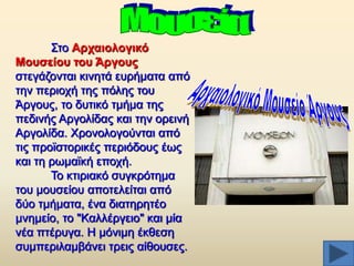 ΢ην Αξραηνινγηθό
Μνπζείνπ ηνπ Άξγνπο
ζηεγάδνληαη θηλεηά επξήκαηα απφ
ηελ πεξηνρή ηεο πφιεο ηνπ
Άξγνπο, ην δπηηθφ ηκήκα ηεο
πεδηλήο Αξγνιίδαο θαη ηελ νξεηλή
Αξγνιίδα. Υξνλνινγνχληαη απφ
ηηο πξντζηνξηθέο πεξηφδνπο έσο
θαη ηε ξσκατθή επνρή.
Σν θηηξηαθφ ζπγθξφηεκα
ηνπ κνπζείνπ απνηειείηαη απφ
δχν ηκήκαηα, έλα δηαηεξεηέν
κλεκείν, ην "Καιιέξγεην" θαη κία
λέα πηέξπγα. Ζ κφληκε έθζεζε
ζπκπεξηιακβάλεη ηξεηο αίζνπζεο.

 