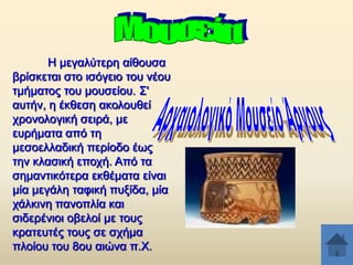 Ζ κεγαιχηεξε αίζνπζα
βξίζθεηαη ζην ηζφγεην ηνπ λένπ
ηκήκαηνο ηνπ κνπζείνπ. ΢'
απηήλ, ε έθζεζε αθνινπζεί
ρξνλνινγηθή ζεηξά, κε
επξήκαηα απφ ηε
κεζνειιαδηθή πεξίνδν έσο
ηελ θιαζηθή επνρή. Απφ ηα
ζεκαληηθφηεξα εθζέκαηα είλαη
κία κεγάιε ηαθηθή ππμίδα, κία
ράιθηλε παλνπιία θαη
ζηδεξέληνη νβεινί κε ηνπο
θξαηεπηέο ηνπο ζε ζρήκα
πινίνπ ηνπ 8νπ αηψλα π.Υ.

 