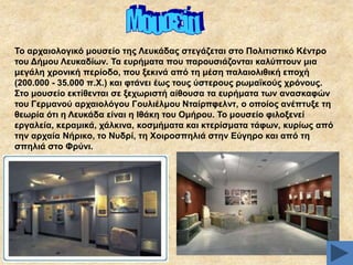 Σν αξραηνινγηθό κνπζείν ηεο Λεπθάδαο ζηεγάδεηαη ζην Πνιηηηζηηθό Κέληξν
ηνπ Γήκνπ Λεπθαδίσλ. Σα επξήκαηα πνπ παξνπζηάδνληαη θαιύπηνπλ κηα
κεγάιε ρξνληθή πεξίνδν, πνπ μεθηλά από ηε κέζε παιαηνιηζηθή επνρή
(200.000 - 35.000 π.Υ.) θαη θηάλεη έσο ηνπο ύζηεξνπο ξσκατθνύο ρξόλνπο.
΢ην κνπζείν εθηίζεληαη ζε μερσξηζηή αίζνπζα ηα επξήκαηα ησλ αλαζθαθώλ
ηνπ Γεξκαλνύ αξραηνιόγνπ Γνπιηέικνπ Νηαίξπθειλη, ν νπνίνο αλέπηπμε ηε
ζεσξία όηη ε Λεπθάδα είλαη ε Ηζάθε ηνπ Οκήξνπ. Σν κνπζείν θηινμελεί
εξγαιεία, θεξακηθά, ράιθηλα, θνζκήκαηα θαη θηεξίζκαηα ηάθσλ, θπξίσο από
ηελ αξραία Νήξηθν, ην Νπδξί, ηε Υνηξνζπειηά ζηελ Δύγεξν θαη από ηε
ζπειηά ζην Φξύλη.

 