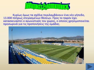 Κυρίωσ όμωσ τα ςχζδια περιλαμβάνουν ζνα νζο γιπεδο,
13.000 πλιρωσ ςτεγαςμζνων κζςεων. Προσ το παρόν ζχει
καταςκευαςτεί ο αγωνιςτικόσ του χϊροσ, ο οποίοσ χρθςιμοποιείται
προςωρινά για τισ προπονιςεισ τθσ ομάδασ.

 